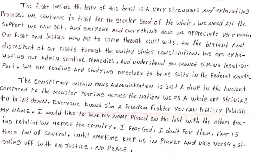 Image shows a handwritten letter stating, “The fight inside the belly of this beast is a very strenuous and exhausting process. We continue to fight for the greater good of the whole. We need all the support we can get. And everyone and everything done we appreciate very much. Our fight and justice now has to come through civil suits, for the blatant and disrespect of our rights through the United States Constitution. We are exhausting our administrative remedies, and understand you cannot give us legal support. We are reading and studying ourselves to bring suits in the federal courts. The conspiracy within Oaks administration is just a drop in the bucket compared to the monster roaring across the nation we as a whole are striving to bring down. Everyone knows I’m a freedom fighter you can publicly publish my name. I would like to have my name placed on the list with the others facing retaliation across the country. I fear God, I don’t fear them, fear is there tool of control. Until next time keep us in prayer and vice versa, signing off with no justice, no peace.”