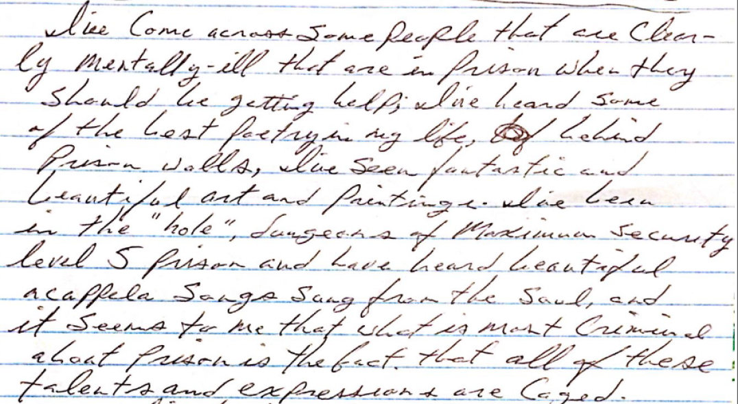 Image shows a handwritten letter stating, “I’ve come across some people that are clearly mentally ill that are in prison when they should be getting help, I’ve heard some of the best poetry in my life, behind prison walls, I’ve seen fantastic and beautiful art and paintings. I’ve been in the “hole,” dungeons of Maximum Security level 5 prison and have heard beautiful acapella songs sung from the soul, and it seems to me that what is most criminal about prisons is the fact that all of these talents and expressions are caged.”
