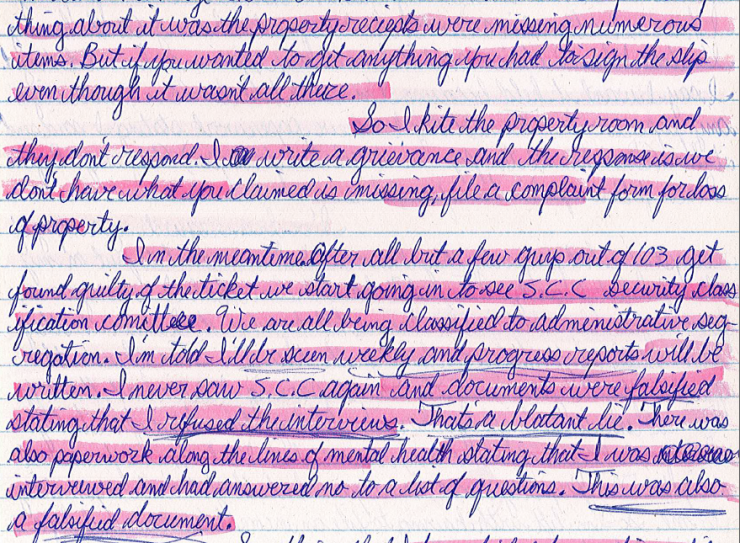 Image shows a handwritten letter stating the following: "Thing about it was the property receipts were missing numerous items. But if you wanted to get anything you had to sign the slip even though it wasn’t all there. So I kite the property room and they don’t respond. I write a grievance and the response is we don’t have what you claimed is missing, file a complaint form for lost property. In the meantime, after all but a few guys out of 103 get found guilty of the ticket, we start going in to see S.C.C. - Security Classification Committee. We are all being classified to administrative segregation. I’m told I’ll be seen weekly and progress reports will be written. I never saw S.C.C. again and documents were falsified stating that I refused the interviews. That is a blatant lie. There was also paperwork along the lines of mental health stating that I was interviewed and had answered no to a lot of questions. This was also a falsified document."