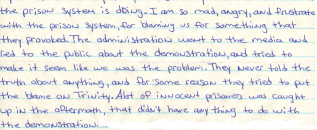 Image shows a handwritten letter stating, “…the prison system is doing. I am so mad, angry, and frustrated with the prison system, for blaming us for something that they provoked. The administration went to the media and lied to the public about the demonstration, and tried to make it seem like we was the problem. They never told the truth about anything, and for some reason they tried to put the blame on Trinity. A lot of innocent prisoners was caught up in the aftermath, that didn’t have anything to do with the demonstration.”