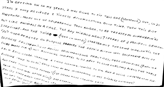 Image shows a handwritten letter stating, “I’m getting on in my years, I was going to sit this one (sentence) out. In 21 years I only received 3 tickets accumulating good time. Then this riot happened, more out of desperation than anger, to be treated as human beings not like animals in a cage. The Bay Mirror News ? speaks of 2 peaceful demonstrations, and the third (1400 inmates) started out the same way, until the C/O’s overreacted on purpose pressed the despair button into desperate acts of defense frustration or racist dehumanizing practices, overcrowding (8 men in a cube made for 4) not allowing inmates to sit next to love ones, only across the table from each other. Imagine a child looking, coming to hug and a voice over intercom forbidding child to do so? Child looks at Dad wondering if he’s diseased or what? And can’t touch their father? (I’ve heard MDOC changed visits back to normal after riot) and hearing racist statements like don’t let me get the whip back out from you?”